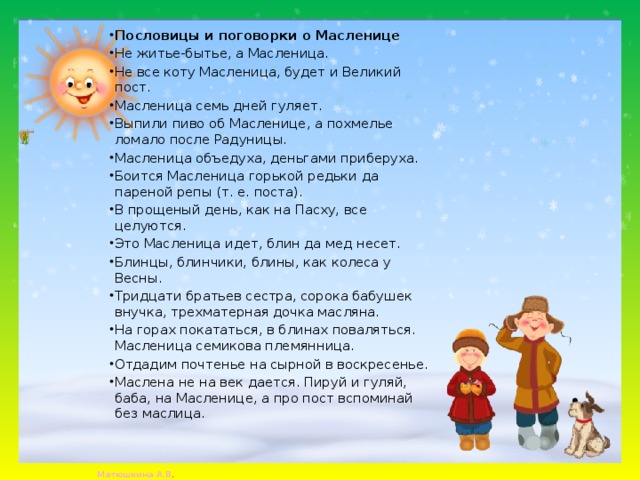 Пословицы и поговорки о Масленице Не житье-бытье, а Масленица. Не все коту Масленица, будет и Великий пост. Масленица семь дней гуляет. Выпили пиво об Масленице, а похмелье ломало после Радуницы. Масленица объедуха, деньгами приберуха. Боится Масленица горькой редьки да пареной репы (т. е. поста). В прощеный день, как на Пасху, все целуются. Это Масленица идет, блин да мед несет. Блинцы, блинчики, блины, как колеса у Весны. Тридцати братьев сестра, сорока бабушек внучка, трехматерная дочка масляна. На горах покататься, в блинах поваляться. Масленица семикова племянница. Отдадим почтенье на сырной в воскресенье. Маслена не на век дается. Пируй и гуляй, баба, на Масленице, а про пост вспоминай без маслица. 