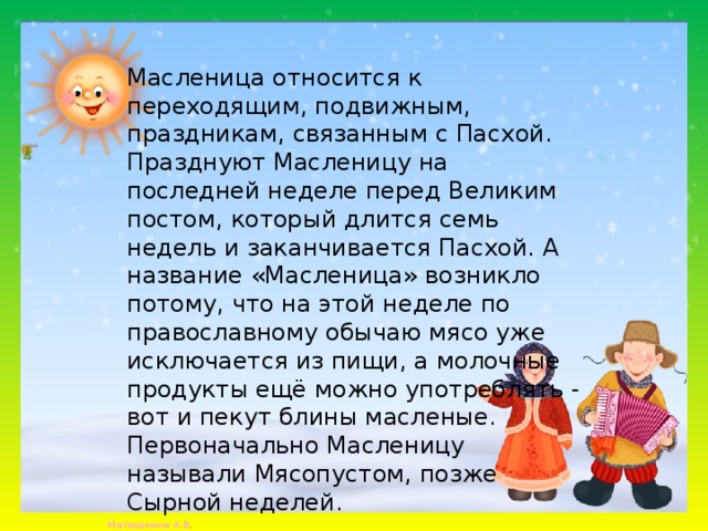  Масленица относится к переходящим, подвижным, праздникам, связанным с Пасхой. Празднуют Масленицу на последней неделе перед Великим постом, который длится семь недель и заканчивается Пасхой. А название «Масленица» возникло потому, что на этой неделе по православному обычаю мясо уже исключается из пищи, а молочные продукты ещё можно употреблять - вот и пекут блины масленые. Первоначально Масленицу называли Мясопустом, позже Сырной неделей. 