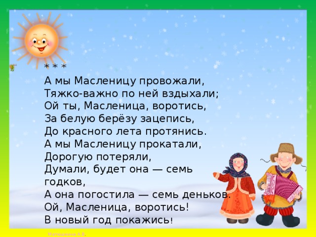 * * * А мы Масленицу провожали, Тяжко-важно по ней вздыхали; Ой ты, Масленица, воротись, За белую берёзу зацепись, До красного лета протянись. А мы Масленицу прокатали, Дорогую потеряли, Думали, будет она — семь годков, А она погостила — семь деньков. Ой, Масленица, воротись! В новый год покажись ! 