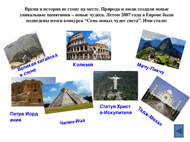 Великая китайская стена Мачу-Пикчу Тадж-Махал  Чичен-Ица Время и история не стоят на месте. Природа и люди создали новые уникальные памятники – новые чудеса. Летом 2007 года в Европе были подведены итоги конкурса “Семь новых чудес света”. Ими стали:   Колизей  Статуя Христа-Искупителя Петра Иордания 
