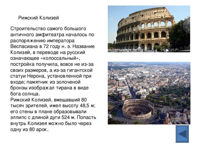 Римский Колизей Строительство самого большого античного амфитеатра началось по распоряжению императора Веспасиана в 72 году н. э. Название Колизей, в переводе на русский означающее «колоссальный», постройка получила, вовсе не из-за своих размеров, а из-за гигантской статуи Нерона, установленной при входе; памятник из золоченой бронзы изображал тирана в виде бога солнца.  Римский Колизей, вмещавший 80 тысяч зрителей, имел высоту 48,5 м; его стены в плане образовывали эллипс с длиной дуги 524 м. Попасть внутрь Колизея можно было через одну из 80 арок. 