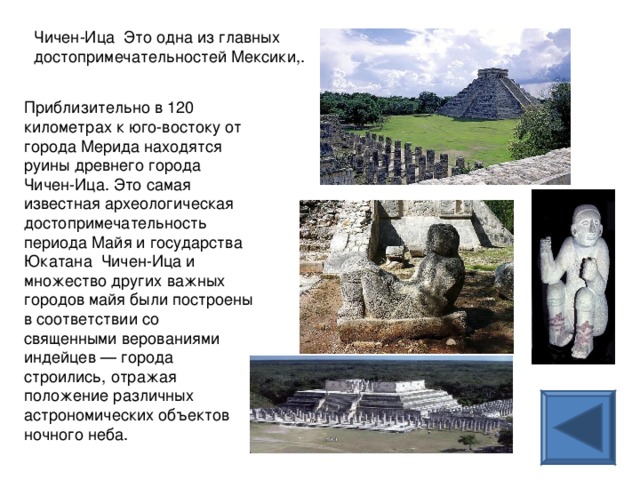 Чичен-Ица Это одна из главных достопримечательностей Мексики,. Приблизительно в 120 километрах к юго-востоку от города Мерида находятся руины древнего города Чичен-Ица. Это самая известная археологическая достопримечательность периода Майя и государства Юкатана Чичен-Ица и множество других важных городов майя были построены в соответствии со священными верованиями индейцев — города строились, отражая положение различных астрономических объектов ночного неба. 