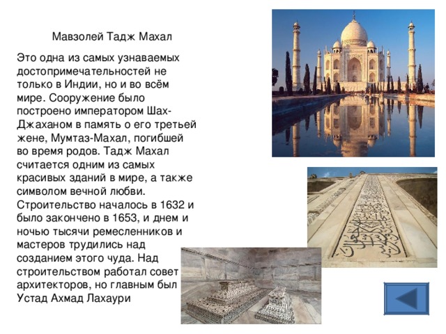 Мавзолей Тадж Махал Это одна из самых узнаваемых достопримечательностей не только в Индии, но и во всём мире. Сооружение было построено императором Шах-Джаханом в память о его третьей жене, Мумтаз-Махал, погибшей во время родов. Тадж Махал считается одним из самых красивых зданий в мире, а также символом вечной любви. Строительство началось в 1632 и было закончено в 1653, и днем и ночью тысячи ремесленников и мастеров трудились над созданием этого чуда. Над строительством работал совет архитекторов, но главным был Устад Ахмад Лахаури   