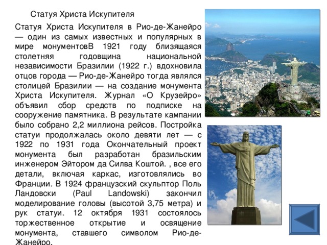 Статуя Христа Искупителя Статуя Христа Искупителя в Рио-де-Жанейро — один из самых известных и популярных в мире монументовВ 1921 году близящаяся столетняя годовщина национальной независимости Бразилии (1922 г.) вдохновила отцов города — Рио-де-Жанейро тогда являлся столицей Бразилии — на создание монумента Христа Искупителя. Журнал «О Крузейро» объявил сбор средств по подписке на сооружение памятника. В результате кампании было собрано 2,2 миллиона рейсов. Постройка статуи продолжалась около девяти лет — с 1922 по 1931 года Окончательный проект монумента был разработан бразильским инженером Эйтором да Силва Коштой. , все его детали, включая каркас, изготовлялись во Франции. В 1924 французский скульптор Поль Ландовски (Paul Landowski) закончил моделирование головы (высотой 3,75 метра) и рук статуи. 12 октября 1931 состоялось торжественное открытие и освящение монумента, ставшего символом Рио-де-Жанейро. 