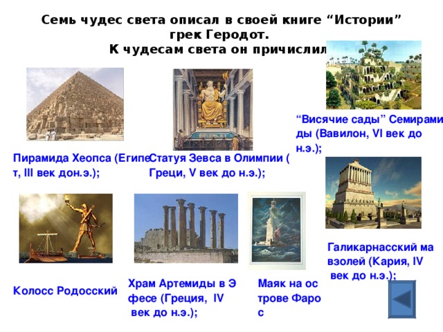 Галикарнасский мавзолей (Кария, IV век до н.э.); Семь чудес света описал в своей книге “Истории” грек Геродот.  К чудесам света он причислил:   “Висячие сады” Семирамиды (Вавилон, VI век до н.э.); Статуя Зевса в Олимпии (Греци, V век до н.э.); Пирамида Хеопса (Египет, III век дон.э.); Храм Артемиды в Эфесе (Греция,  IV век до н.э.); Маяк на острове Фарос Колосс Родосский 
