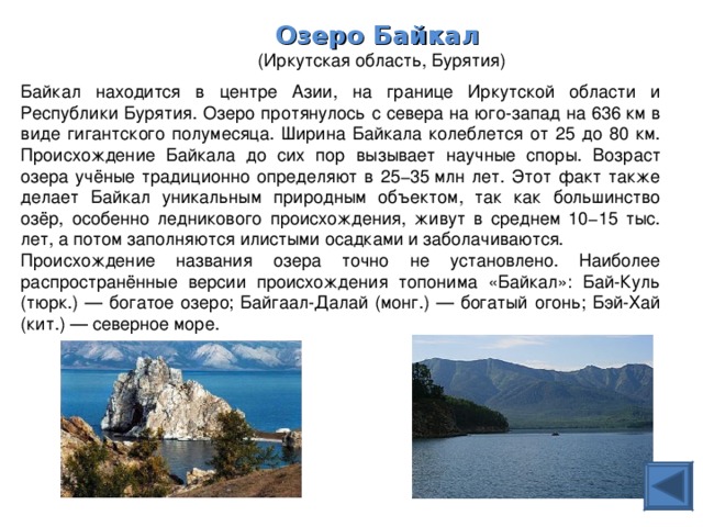 Озеро Байкал   (Иркутская область, Бурятия) Байкал находится в центре Азии, на границе Иркутской области и Республики Бурятия. Озеро протянулось с севера на юго-запад на 636 км в виде гигантского полумесяца. Ширина Байкала колеблется от 25 до 80 км. Происхождение Байкала до сих пор вызывает научные споры. Возраст озера учёные традиционно определяют в 25−35 млн лет. Этот факт также делает Байкал уникальным природным объектом, так как большинство озёр, особенно ледникового происхождения, живут в среднем 10−15 тыс. лет, а потом заполняются илистыми осадками и заболачиваются. Происхождение названия озера точно не установлено. Наиболее распространённые версии происхождения топонима «Байкал»: Бай-Куль (тюрк.) — богатое озеро; Байгаал-Далай (монг.) — богатый огонь; Бэй-Хай (кит.) — северное море. 