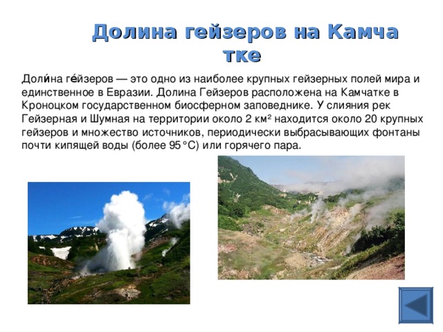 Долина гейзеров на Камчатке  Доли́на ге́йзеров — это одно из наиболее крупных гейзерных полей мира и единственное в Евразии. Долина Гейзеров расположена на Камчатке в Кроноцком государственном биосферном заповеднике. У слияния рек Гейзерная и Шумная на территории около 2 км² находится около 20 крупных гейзеров и множество источников, периодически выбрасывающих фонтаны почти кипящей воды (более 95°С) или горячего пара. 