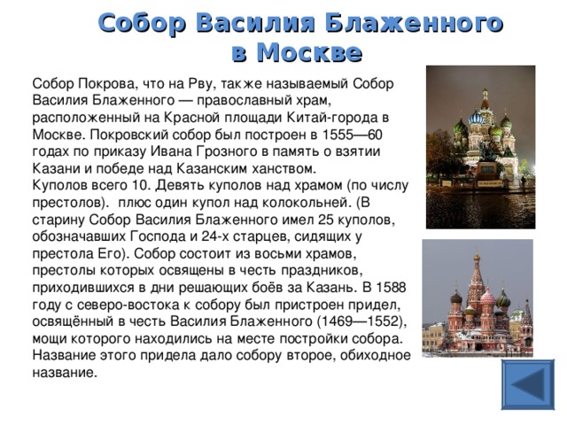 Собор Василия Блаженного в Москве  Собор Покрова, что на Рву, также называемый Собор Василия Блаженного — православный храм, расположенный на Красной площади Китай-города в Москве. Покровский собор был построен в 1555—60 годах по приказу Ивана Грозного в память о взятии Казани и победе над Казанским ханством. Куполов всего 10. Девять куполов над храмом (по числу престолов). плюс один купол над колокольней. (В старину Собор Василия Блаженного имел 25 куполов, обозначавших Господа и 24-х старцев, сидящих у престола Его). Собор состоит из восьми храмов, престолы которых освящены в честь праздников, приходившихся в дни решающих боёв за Казань. В 1588 году с северо-востока к собору был пристроен придел, освящённый в честь Василия Блаженного (1469—1552), мощи которого находились на месте постройки собора. Название этого придела дало собору второе, обиходное название.  