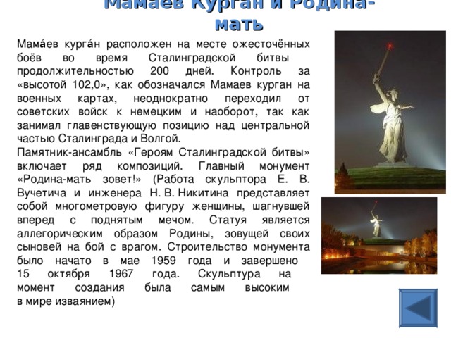 Мамаев Курган  и Родина-мать   Мама́ев курга́н расположен на месте ожесточённых боёв во время Сталинградской битвы продолжительностью 200 дней. Контроль за «высотой 102,0», как обозначался Мамаев курган на военных картах, неоднократно переходил от советских войск к немецким и наоборот, так как занимал главенствующую позицию над центральной частью Сталинграда и Волгой. Памятник-ансамбль «Героям Сталинградской битвы» включает ряд композиций. Главный монумент «Родина-мать зовет!» (Работа скульптора Е. В. Вучетича и инженера Н. В. Никитина представляет собой многометровую фигуру женщины, шагнувшей вперед с поднятым мечом. Статуя является аллегорическим образом Родины, зовущей своих сыновей на бой с врагом. Строительство монумента было начато в мае 1959 года и завершено  15 октября 1967 года. Скульптура на  момент создания была самым высоким  в мире изваянием) 