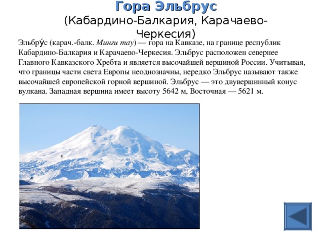 Гора Эльбрус  (Кабардино-Балкария, Карачаево-Черкесия)   Эльбру́с (карач.-балк. Минги тау ) — гора на Кавказе, на границе республик Кабардино-Балкария и Карачаево-Черкесия. Эльбрус расположен севернее Главного Кавказского Хребта и является высочайшей вершиной России. Учитывая, что границы части света Европы неоднозначны, нередко Эльбрус называют также высочайшей европейской горной вершиной. Эльбрус — это двувершинный конус вулкана. Западная вершина имеет высоту 5642 м, Восточная — 5621 м.  