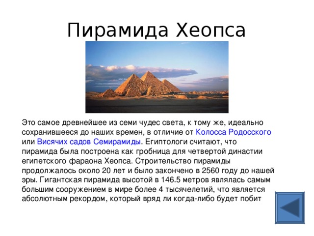 Пирамида Хеопса Это самое древнейшее из семи чудес света, к тому же, идеально сохранившееся до наших времен, в отличие от Колосса Родосского или Висячих садов Семирамиды . Египтологи считают, что пирамида была построена как гробница для четвертой династии египетского фараона Хеопса. Строительство пирамиды продолжалось около 20 лет и было закончено в 2560 году до нашей эры. Гигантская пирамида высотой в 146.5 метров являлась самым большим сооружением в мире более 4 тысячелетий, что является абсолютным рекордом, который вряд ли когда-либо будет побит 