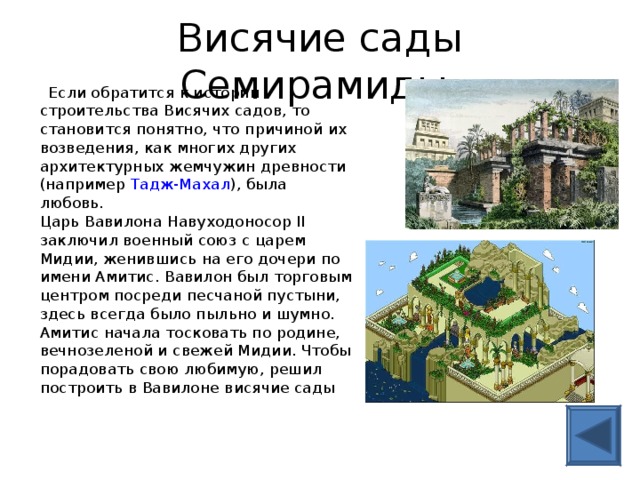 Висячие сады Семирамиды  Если обратится к истории строительства Висячих садов, то становится понятно, что причиной их возведения, как многих других архитектурных жемчужин древности (например Тадж-Махал ), была любовь.  Царь Вавилона Навуходоносор II заключил военный союз с царем Мидии, женившись на его дочери по имени Амитис. Вавилон был торговым центром посреди песчаной пустыни, здесь всегда было пыльно и шумно. Амитис начала тосковать по родине, вечнозеленой и свежей Мидии. Чтобы порадовать свою любимую, решил построить в Вавилоне висячие сады   