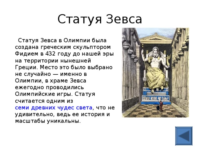 Статуя Зевса  Статуя Зевса в Олимпии была создана греческим скульптором Фидием в 432 году до нашей эры на территории нынешней Греции. Место это было выбрано не случайно — именно в Олимпии, в храме Зевса ежегодно проводились Олимпийские игры. Статуя считается одним из семи древних чудес света , что не удивительно, ведь ее история и масштабы уникальны. 