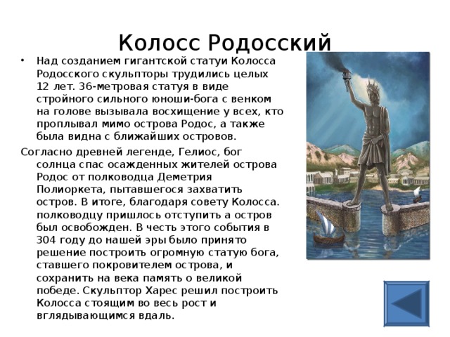 Колосс Родосский Над созданием гигантской статуи Колосса Родосского скульпторы трудились целых 12 лет. 36-метровая статуя в виде стройного сильного юноши-бога с венком на голове вызывала восхищение у всех, кто проплывал мимо острова Родос, а также была видна с ближайших островов. Согласно древней легенде, Гелиос, бог солнца спас осажденных жителей острова Родос от полководца Деметрия Полиоркета, пытавшегося захватить остров. В итоге, благодаря совету Колосса. полководцу пришлось отступить а остров был освобожден. В честь этого события в 304 году до нашей эры было принято решение построить огромную статую бога, ставшего покровителем острова, и сохранить на века память о великой победе. Скульптор Харес решил построить Колосса стоящим во весь рост и вглядывающимся вдаль. 