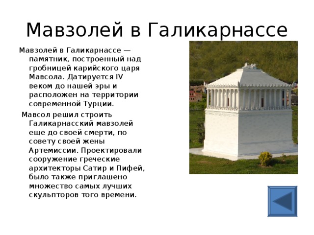 Мавзолей в Галикарнассе Мавзолей в Галикарнассе — памятник, построенный над гробницей карийского царя Мавсола. Датируется IV веком до нашей эры и расположен на территории современной Турции.   Мавсол решил строить Галикарнасский мавзолей еще до своей смерти, по совету своей жены Артемиссии. Проектировали сооружение греческие архитекторы Сатир и Пифей, было также приглашено множество самых лучших скульпторов того времени.   