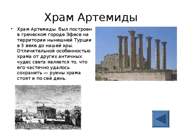 Храм Артемиды Храм Артемиды был построен в греческом городе Эфесе на территории нынешней Турции в 5 веке до нашей эры. Отличительной особенностью храма от других античных чудес света является то, что его частично удалось сохранить — руины храма стоят и по сей день.   