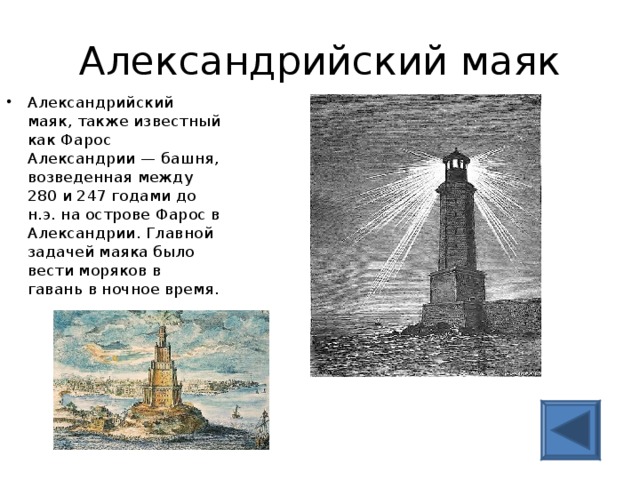 Александрийский маяк Александрийский маяк, также известный как Фарос Александрии — башня, возведенная между 280 и 247 годами до н.э. на острове Фарос в Александрии. Главной задачей маяка было вести моряков в гавань в ночное время.   