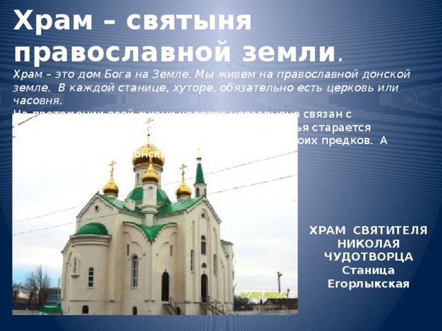 Храм – святыня православной земли .  Храм – это дом Бога на Земле. Мы живем на православной донской земле. В каждой станице, хуторе, обязательно есть церковь или часовня.  На протяжении всей жизни человек неразрывно связан с православной верой. Каждая православная семья старается соблюдать православные традиции и обычаи своих предков. А предки наши – это донские казаки. ХРАМ СВЯТИТЕЛЯ НИКОЛАЯ ЧУДОТВОРЦА Станица Егорлыкская 