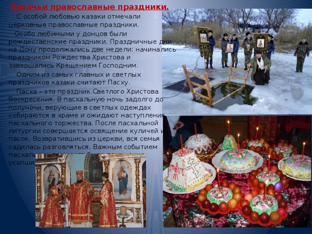 Казачьи православные праздники.  С особой любовью казаки отмечали церковные православные праздники.  Особо любимыми у донцов были рождественские праздники. Праздничные дни на Дону продолжались две недели: начинались праздником Рождества Христова и завершались Крещением Господним.  Одним из самых главных и светлых праздников казаки считают Пасху.  Пасха – это праздник Светлого Христова Воскресения. В пасхальную ночь задолго до полуночи, верующие в светлых одеждах собираются в храме и ожидают наступления пасхального торжества. После пасхальной литургии совершается освящение куличей и пасок. Возвратившись из церкви, вся семья садилась разговляться. Важным событием пасхальных торжеств было поминание усопших. 