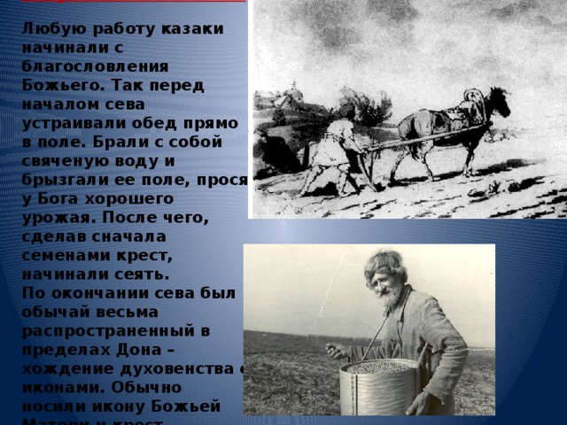 Сельскохозяйственные работы казаков.   Любую работу казаки начинали с благословления Божьего. Так перед началом сева устраивали обед прямо в поле. Брали с собой свяченую воду и брызгали ее поле, прося у Бога хорошего урожая. После чего, сделав сначала семенами крест, начинали сеять.  По окончании сева был обычай весьма распространенный в пределах Дона – хождение духовенства с иконами. Обычно носили икону Божьей Матери и крест.   