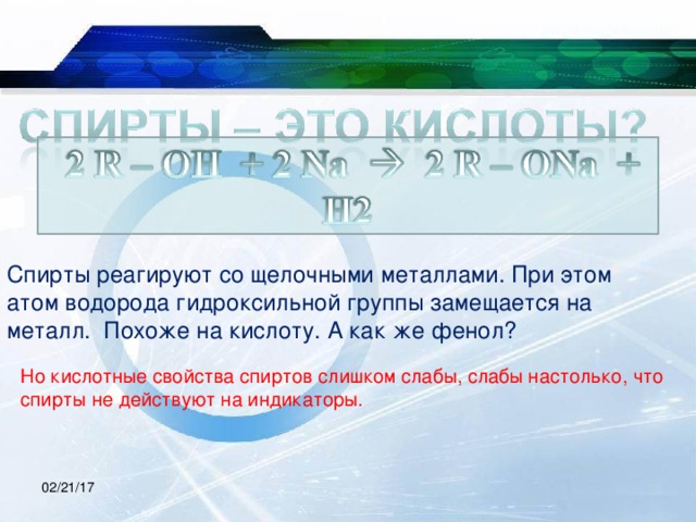 Спирты реагируют со щелочными металлами. При этом атом водорода гидроксильной группы замещается на металл. Похоже на кислоту. А как же фенол? Но кислотные свойства спиртов слишком слабы, слабы настолько, что спирты не действуют на индикаторы. 02/21/17 