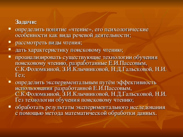  Задачи:  определить понятие «чтение», его психологические особенности как вида речевой деятельности; рассмотреть виды чтения; дать характеристику поисковому чтению; проанализировать существующие технологии обучения поисковому чтению, разработанные Е.И.Пассовым, С.К.Фоломкиной, З.И.Клычниковой, Н.Д.Гальсковой, Н.И. Гез; определить экспериментальным путём эффективность использования разработанной Е.И.Пассовым, С.К.Фоломкиной, З.И.Клычниковой, Н.Д.Гальсковой, Н.И. Гез технологии обучения поисковому чтению; обработать результаты экспериментального исследования с помощью метода математической обработки данных. 