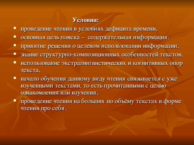   Условия: проведение чтения в условиях дефицита времени, основная цель поиска – содержательная  информация, принятие решения о целевом использовании информации, знание структурно-композиционных особенностей текстов, использование экстралингвистических и когнитивных опор текста, начало обучения данному виду чтения связывается с уже изученными текстами, то есть прочитанными с целью ознакомления или изучения, проведение чтения на больших по объёму текстах в форме чтения про себя. 