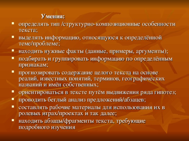  Умения: определять тип /структурно-композиционные особенности текста; выделять информацию, относящуюся к определённой теме/проблеме; находить нужные факты (данные, примеры, аргументы); подбирать и группировать информацию по определённым признакам; прогнозировать содержание целого текста на основе реалий, известных понятий, терминов, географических названий и имён собственных; ориентироваться в тексте путём выдвижения ряда гипотез; проводить беглый анализ предложений/абзацев; составлять рабочие материалы для использования их в ролевых играх/проектах и так далее; находить абзацы/фрагменты текста, требующие подробного изучения 