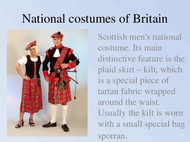 National costumes of Britain  Scottish men's national costume. Its main distinctive feature is the plaid skirt – kilt, which is a special piece of tartan fabric wrapped around the waist.  Usually the kilt is worn with a small special bag sporran . 