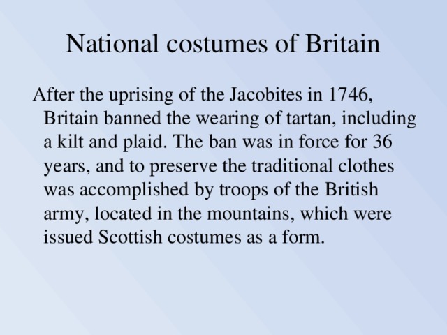 National costumes of Britain  After the uprising of the Jacobites in 1746, Britain banned the wearing of tartan, including a kilt and plaid. The ban was in force for 36 years, and to preserve the traditional clothes was accomplished by troops of the British army, located in the mountains, which were issued Scottish costumes as a form. 