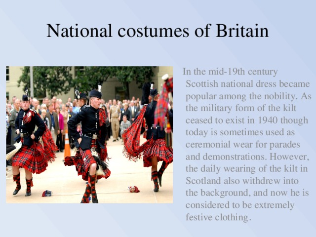 National costumes of Britain  In the mid-19th century Scottish national dress became popular among the nobility. As the military form of the kilt ceased to exist in 1940 though today is sometimes used as ceremonial wear for parades and demonstrations. However, the daily wearing of the kilt in Scotland also withdrew into the background, and now he is considered to be extremely festive clothing . 
