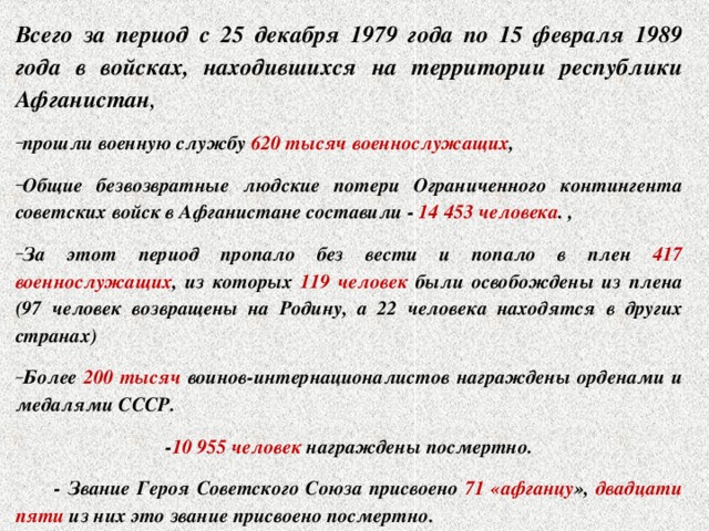 Всего за период с 25 декабря 1979 года по 15 февраля 1989 года в войсках, находившихся на территории республики Афганистан , прошли военную службу 620 тысяч военнослужащих , Общие безвозвратные людские потери Ограниченного контингента советских войск в Афганистане составили - 14 453 человека . , За этот период пропало без вести и попало в плен 417 военнослужащих , из которых 119 человек были освобождены из плена (97 человек возвращены на Родину, а 22 человека находятся в других странах) Более 200 тысяч воинов-интернационалистов награждены орденами и медалями СССР. - 10 955 человек награждены посмертно.  - Звание Героя Советского Союза присвоено 71 «афганцу », двадцати пяти из них это звание присвоено посмертно. 