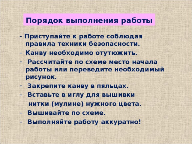 Порядок выполнения работы - Приступайте к работе соблюдая правила техники безопасности. - Приступайте к работе соблюдая правила техники безопасности. Канву необходимо отутюжить.  Рассчитайте по схеме место начала работы или переведите необходимый рисунок.  Закрепите канву в пяльцах.  Вставьте в иглу для вышивки Канву необходимо отутюжить.  Рассчитайте по схеме место начала работы или переведите необходимый рисунок.  Закрепите канву в пяльцах.  Вставьте в иглу для вышивки  нитки (мулине) нужного цвета.  нитки (мулине) нужного цвета.  Вышивайте по схеме.  Выполняйте работу аккуратно!  Вышивайте по схеме.  Выполняйте работу аккуратно!  
