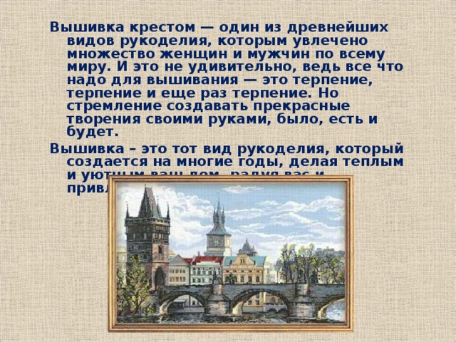 Вышивка крестом — один из древнейших видов рукоделия, которым увлечено множество женщин и мужчин по всему миру. И это не удивительно, ведь все что надо для вышивания — это терпение, терпение и еще раз терпение. Но стремление создавать прекрасные творения своими руками, было, есть и будет. Вышивка – это тот вид рукоделия, который создается на многие годы, делая теплым и уютным ваш дом, радуя вас и привлекая интерес окружающих. 