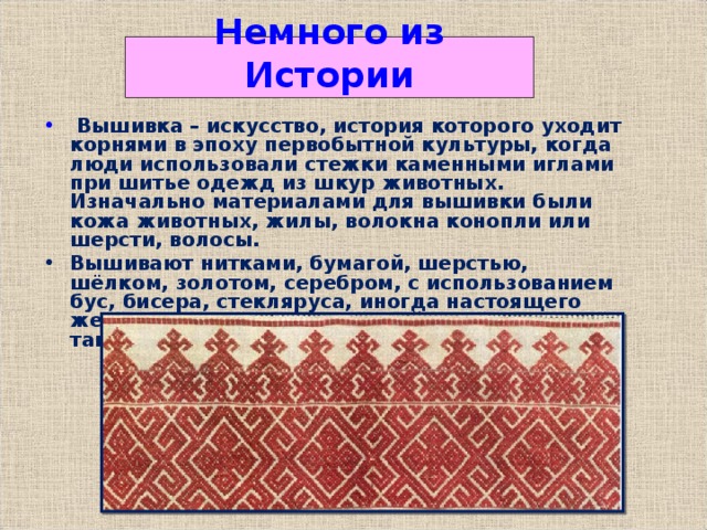 Немного из Истории  Вышивка – искусство, история которого уходит корнями в эпоху первобытной культуры, когда люди использовали стежки каменными иглами при шитье одежд из шкур животных. Изначально материалами для вышивки были кожа животных, жилы, волокна конопли или шерсти, волосы. Вышивают нитками, бумагой, шерстью, шёлком, золотом, серебром, с использованием бус, бисера, стекляруса, иногда настоящего жемчуга, самоцветных камней, блёсток, а также и монет. 