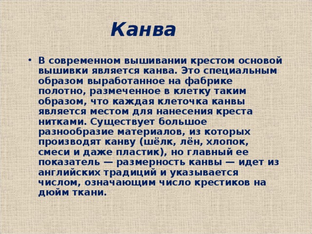  Канва В современном вышивании крестом основой вышивки является канва. Это специальным образом выработанное на фабрике полотно, размеченное в клетку таким образом, что каждая клеточка канвы является местом для нанесения креста нитками. Существует большое разнообразие материалов, из которых производят канву (шёлк, лён, хлопок, смеси и даже пластик), но главный ее показатель — размерность канвы — идет из английских традиций и указывается числом, означающим число крестиков на дюйм ткани. 