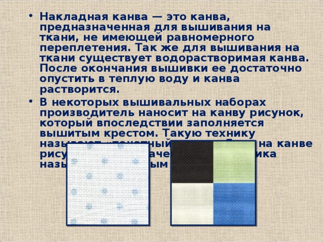 Накладная канва — это канва, предназначенная для вышивания на ткани, не имеющей равномерного переплетения. Так же для вышивания на ткани существует водорастворимая канва. После окончания вышивки ее достаточно опустить в теплую воду и канва растворится. В некоторых вышивальных наборах производитель наносит на канву рисунок, который впоследствии заполняется вышитым крестом. Такую технику называют «печатный крест». Если на канве рисунок не обозначен, то это техника называется счётным крестом 