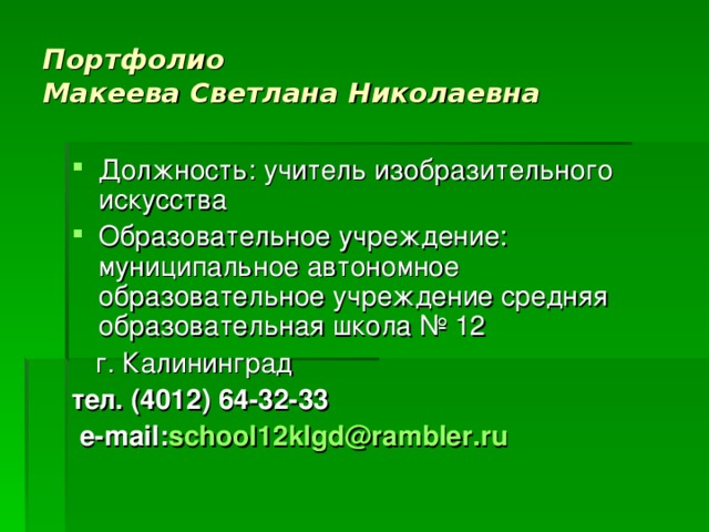 Портфолио  Макеева Светлана Николаевна Должность: учитель изобразительного искусства Образовательное учреждение: муниципальное автономное образовательное учреждение средняя образовательная школа № 12  г. Калининград тел. (4012) 64-32-33  e - mail : school 12 klgd @ rambler . ru 