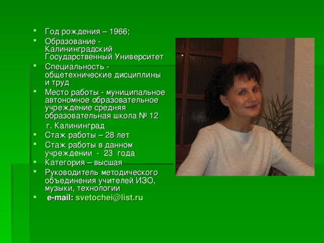 Год рождения – 1966; Образование - Калининградский Государственный Университет Специальность - общетехнические дисциплины и труд Место работы - муниципальное автономное образовательное учреждение средняя образовательная школа № 12  г. Калининград Стаж работы – 28 лет  Стаж работы в данном учреждении -  23  года Категория – высшая Руководитель методического объединения учителей ИЗО, музыки, технологии  e - mail :  svetochei@list.ru  