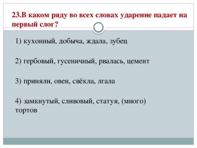 23.В каком ряду во всех словах ударение падает на первый слог?   1) кухонный, добыча, ждала, зубец  2) гербовый, гусеничный, рвалась, цемент  3) приняли, овен, свёкла, лгала  4) замкнутый, сливовый, статуя, (много) тортов 