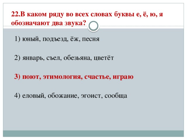 22.В каком ряду во всех словах буквы е, ё, ю, я обозначают два звука?   1) юный, подъезд, ёж, песня  2) январь, съел, обезьяна, цветёт  3) поют, этимология, счастье, играю  4) еловый, обожание, эгоист, сообща 