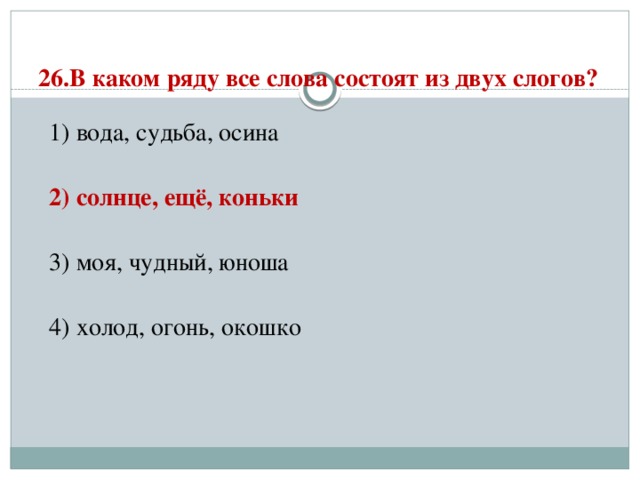 26.В каком ряду все слова состоят из двух слогов?   1) вода, судьба, осина  2) солнце, ещё, коньки  3) моя, чудный, юноша  4) холод, огонь, окошко 