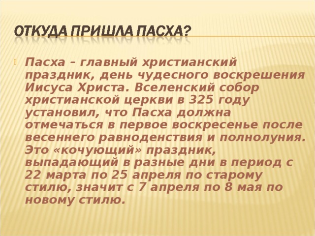 Пасха – главный христианский праздник, день чудесного воскрешения Иисуса Христа. Вселенский собор христианской церкви в 325 году установил, что Пасха должна отмечаться в первое воскресенье после весеннего равноденствия и полнолуния. Это «кочующий» праздник, выпадающий в разные дни в период с 22 марта по 25 апреля по старому стилю, значит с 7 апреля по 8 мая по новому стилю. 