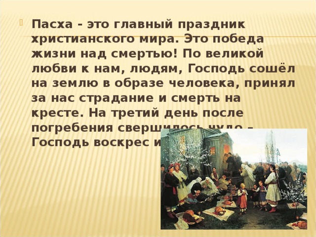 Пасха - это главный праздник христианского мира. Это победа жизни над смертью! По великой любви к нам, людям, Господь сошёл на землю в образе человека, принял за нас страдание и смерть на кресте. На третий день после погребения свершилось чудо – Господь воскрес из мёртвых! 