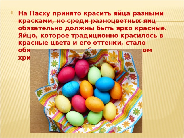 На Пасху принято красить яйца разными красками, но среди разноцветных яиц обязательно должны быть ярко красные. Яйцо, которое традиционно красилось в красные цвета и его оттенки, стало обязательным атрибутом и символом христианской Пасхи с XII века. 