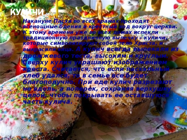 Накануне Пасхи во всех храмах проходят всенощные бдения и крестный ход вокруг церкви. К этому времени уже во всех домах испекли традиционную праздничную выпечку – куличи, которые символизируют собой тело Христа, и выкрасили яйца.  А кулич всегда выпекали из дрожжевого теста, высоким и круглым. Сверху кулич украшают изображением креста. Считается, что если пасхальный хлеб удался, то в семье все будет благополучно. При еде кулич разрезают не вдоль, а поперек, сохраняя верхушку целой, чтобы покрывать ее оставшуюся часть кулича.  
