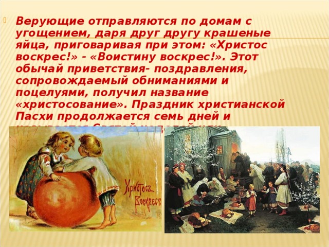 Верующие отправляются по домам с угощением, даря друг другу крашеные яйца, приговаривая при этом: «Христос воскрес!» - «Воистину воскрес!». Этот обычай приветствия- поздравления, сопровождаемый обниманиями и поцелуями, получил название «христосование». Праздник христианской Пасхи продолжается семь дней и называется Святой неделей или Седьмицей.  