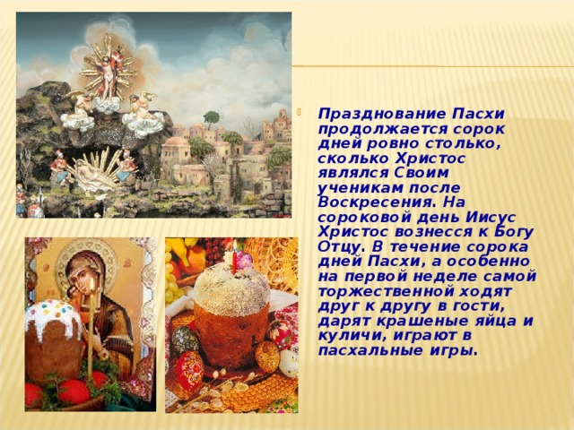 Празднование Пасхи продолжается сорок дней ровно столько, сколько Христос являлся Своим ученикам после Воскресения. На сороковой день Иисус Христос вознесся к Богу Отцу. В течение сорока дней Пасхи, а особенно на первой неделе самой торжественной ходят друг к другу в гости, дарят крашеные яйца и куличи, играют в пасхальные игры.   