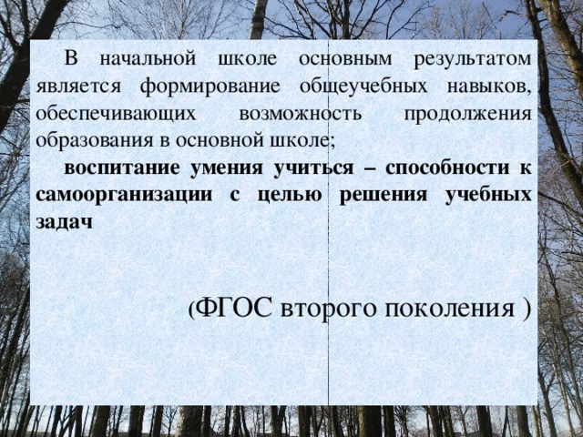 В начальной школе основным результатом является формирование общеучебных навыков, обеспечивающих возможность продолжения образования в основной школе; воспитание умения учиться – способности к самоорганизации с целью решения учебных задач   ( ФГОС второго поколения ) 