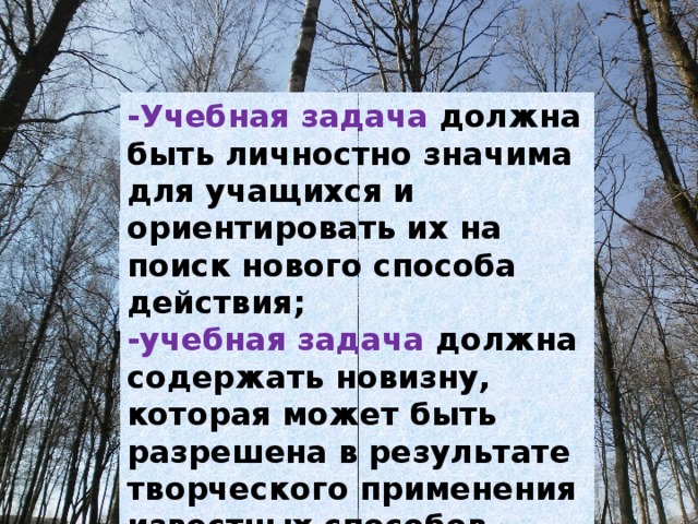 -Учебная задача должна быть личностно значима для учащихся и ориентировать их на поиск нового способа действия; -учебная задача должна содержать новизну, которая может быть разрешена в результате творческого применения известных способов действия. 